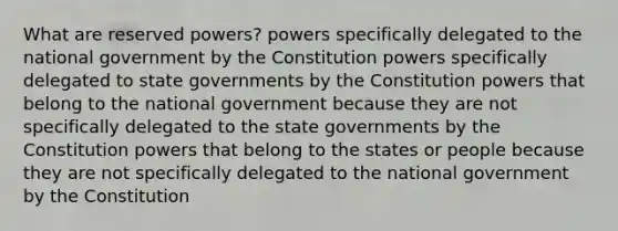 What are reserved powers? powers specifically delegated to the national government by the Constitution powers specifically delegated to state governments by the Constitution powers that belong to the national government because they are not specifically delegated to the state governments by the Constitution powers that belong to the states or people because they are not specifically delegated to the national government by the Constitution