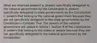 What are reserved powers? a. powers specifically delegated to the national government by the Constitution b. powers specifically delegated to state governments by the Constitution c. powers that belong to the national government because they are not specifically delegated to the state governments by the Constitution—Consider This: The powers of the national government are stated in Article I, Section 8 of the Constitution. d. powers that belong to the states or people because they are not specifically delegated to the national government by the Constitution