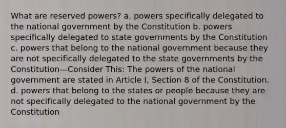 What are reserved powers? a. powers specifically delegated to the national government by the Constitution b. powers specifically delegated to state governments by the Constitution c. powers that belong to the national government because they are not specifically delegated to the state governments by the Constitution—Consider This: The powers of the national government are stated in Article I, Section 8 of the Constitution. d. powers that belong to the states or people because they are not specifically delegated to the national government by the Constitution