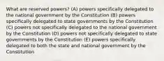 What are reserved powers? (A) powers specifically delegated to the national government by the Constitution (B) powers specifically delegated to state governments by the Constitution (C) powers not specifically delegated to the national government by the Constitution (D) powers not specifically delegated to state governments by the Constitution (E) powers specifically delegated to both the state and national government by the Constitution