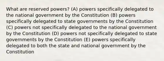 What are reserved powers? (A) powers specifically delegated to the national government by the Constitution (B) powers specifically delegated to state governments by the Constitution (C) powers not specifically delegated to the national government by the Constitution (D) powers not specifically delegated to state governments by the Constitution (E) powers specifically delegated to both the state and national government by the Constitution