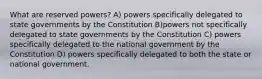 What are reserved powers? A) powers specifically delegated to state governments by the Constitution B)powers not specifically delegated to state governments by the Constitution C) powers specifically delegated to the national government by the Constitution D) powers specifically delegated to both the state or national government.