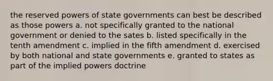 the reserved powers of state governments can best be described as those powers a. not specifically granted to the national government or denied to the sates b. listed specifically in the tenth amendment c. implied in the fifth amendment d. exercised by both national and state governments e. granted to states as part of the implied powers doctrine