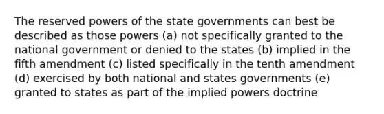 The reserved powers of the state governments can best be described as those powers (a) not specifically granted to the national government or denied to the states (b) implied in the fifth amendment (c) listed specifically in the tenth amendment (d) exercised by both national and states governments (e) granted to states as part of the implied powers doctrine