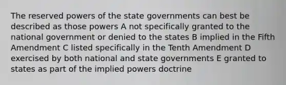 The reserved <a href='https://www.questionai.com/knowledge/kKSx9oT84t-powers-of' class='anchor-knowledge'>powers of</a> the state governments can best be described as those powers A not specifically granted to the national government or denied to the states B implied in the Fifth Amendment C listed specifically in the Tenth Amendment D exercised by both national and state governments E granted to states as part of the implied powers doctrine