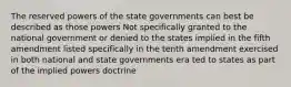 The reserved powers of the state governments can best be described as those powers Not specifically granted to the national government or denied to the states implied in the fifth amendment listed specifically in the tenth amendment exercised in both national and state governments era ted to states as part of the implied powers doctrine