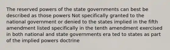 The reserved powers of the state governments can best be described as those powers Not specifically granted to the national government or denied to the states implied in the fifth amendment listed specifically in the tenth amendment exercised in both national and state governments era ted to states as part of the implied powers doctrine