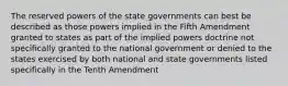 The reserved powers of the state governments can best be described as those powers implied in the Fifth Amendment granted to states as part of the implied powers doctrine not specifically granted to the national government or denied to the states exercised by both national and state governments listed specifically in the Tenth Amendment