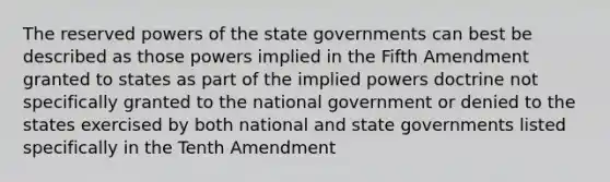 The reserved powers of the state governments can best be described as those powers implied in the Fifth Amendment granted to states as part of the implied powers doctrine not specifically granted to the national government or denied to the states exercised by both national and state governments listed specifically in the Tenth Amendment