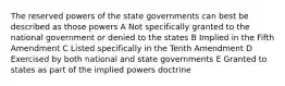 The reserved powers of the state governments can best be described as those powers A Not specifically granted to the national government or denied to the states B Implied in the Fifth Amendment C Listed specifically in the Tenth Amendment D Exercised by both national and state governments E Granted to states as part of the implied powers doctrine