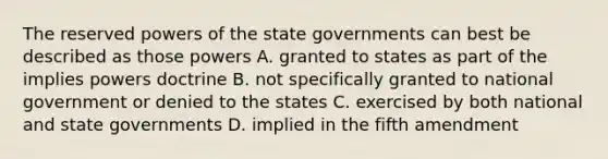 The reserved powers of the state governments can best be described as those powers A. granted to states as part of the implies powers doctrine B. not specifically granted to national government or denied to the states C. exercised by both national and state governments D. implied in the fifth amendment