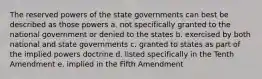 The reserved powers of the state governments can best be described as those powers a. not specifically granted to the national government or denied to the states b. exercised by both national and state governments c. granted to states as part of the implied powers doctrine d. listed specifically in the Tenth Amendment e. implied in the Fifth Amendment