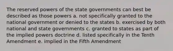 The reserved powers of the state governments can best be described as those powers a. not specifically granted to the national government or denied to the states b. exercised by both national and state governments c. granted to states as part of the implied powers doctrine d. listed specifically in the Tenth Amendment e. implied in the Fifth Amendment