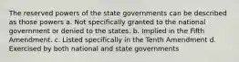 The reserved powers of the state governments can be described as those powers a. Not specifically granted to the national government or denied to the states. b. Implied in the Fifth Amendment. c. Listed specifically in the Tenth Amendment d. Exercised by both national and state governments