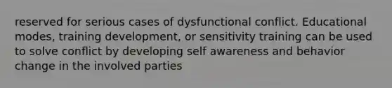 reserved for serious cases of dysfunctional conflict. Educational modes, training development, or sensitivity training can be used to solve conflict by developing self awareness and behavior change in the involved parties