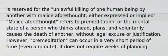 is reserved for the "unlawful killing of one human being by another with malice aforethought, either expressed or implied" . "Malice aforethought" refers to premeditation, or the mental state of a person who thinks ahead, plans, and voluntarily causes the death of another, without legal excuse or justification. However, "premeditation" can occur in a very short period of time (even a minute); it does not require weeks of planning.