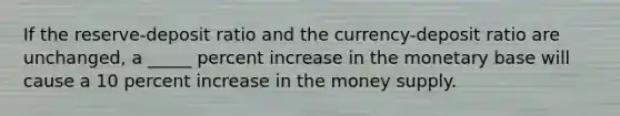 If the reserve-deposit ratio and the currency-deposit ratio are unchanged, a _____ percent increase in the monetary base will cause a 10 percent increase in the money supply.