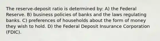 The reserve-deposit ratio is determined by: A) the Federal Reserve. B) business policies of banks and the laws regulating banks. C) preferences of households about the form of money they wish to hold. D) the Federal Deposit Insurance Corporation (FDIC).