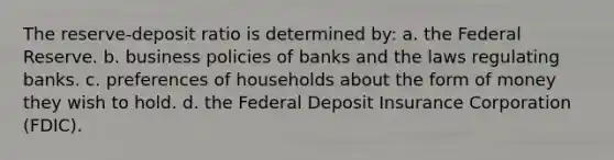 The reserve-deposit ratio is determined by: a. the Federal Reserve. b. business policies of banks and the laws regulating banks. c. preferences of households about the form of money they wish to hold. d. the Federal Deposit Insurance Corporation (FDIC).