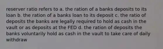 reserver ratio refers to a. the ration of a banks deposits to its loan b. the ration of a banks loan to its deposit c. the ratio of deposits the banks are legally required to hold as cash in the vault or as deposits at the FED d. the ration of deposits the banks voluntarily hold as cash in the vault to take care of daily withdraw