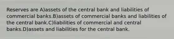 Reserves are A)assets of the central bank and liabilities of commercial banks.B)assets of commercial banks and liabilities of the central bank.C)liabilities of commercial and central banks.D)assets and liabilities for the central bank.