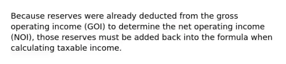 Because reserves were already deducted from the gross operating income (GOI) to determine the net operating income (NOI), those reserves must be added back into the formula when calculating taxable income.