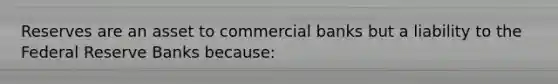 Reserves are an asset to commercial banks but a liability to the Federal Reserve Banks because: