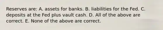 Reserves​ are: A. assets for banks. B. liabilities for the Fed. C. deposits at the Fed plus vault cash. D. All of the above are correct. E. None of the above are correct.