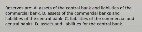 Reserves are: A. assets of the central bank and liabilities of the commercial bank. B. assets of the commercial banks and liabilities of the central bank. C. liabilities of the commercial and central banks. D. assets and liabilities for the central bank.