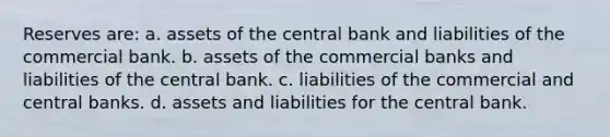 Reserves are: a. assets of the central bank and liabilities of the commercial bank. b. assets of the commercial banks and liabilities of the central bank. c. liabilities of the commercial and central banks. d. assets and liabilities for the central bank.