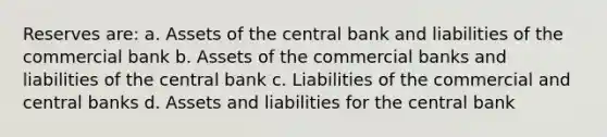 Reserves are: a. Assets of the central bank and liabilities of the commercial bank b. Assets of the commercial banks and liabilities of the central bank c. Liabilities of the commercial and central banks d. Assets and liabilities for the central bank