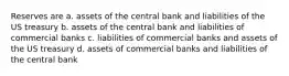 Reserves are a. assets of the central bank and liabilities of the US treasury b. assets of the central bank and liabilities of commercial banks c. liabilities of commercial banks and assets of the US treasury d. assets of commercial banks and liabilities of the central bank