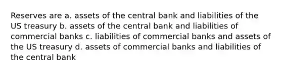 Reserves are a. assets of the central bank and liabilities of the US treasury b. assets of the central bank and liabilities of commercial banks c. liabilities of commercial banks and assets of the US treasury d. assets of commercial banks and liabilities of the central bank