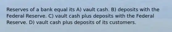 Reserves of a bank equal its A) vault cash. B) deposits with the Federal Reserve. C) vault cash plus deposits with the Federal Reserve. D) vault cash plus deposits of its customers.