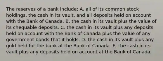 The reserves of a bank​ include: A. all of its common stock​ holdings, the cash in its​ vault, and all deposits held on account with the Bank of Canada. B. the cash in its vault plus the value of its chequable deposits. C. the cash in its vault plus any deposits held on account with the Bank of Canada plus the value of any government bonds that it holds. D. the cash in its vault plus any gold held for the bank at the Bank of Canada. E. the cash in its vault plus any deposits held on account at the Bank of Canada.