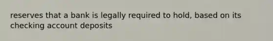 reserves that a bank is legally required to hold, based on its checking account deposits