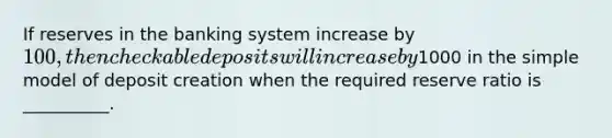 If reserves in the banking system increase by 100, then checkable deposits will increase by1000 in the simple model of deposit creation when the required reserve ratio is __________.