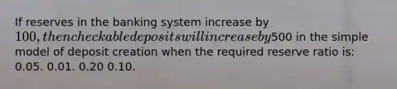 If reserves in the banking system increase by 100, then checkable deposits will increase by500 in the simple model of deposit creation when the required reserve ratio is: 0.05. 0.01. 0.20 0.10.