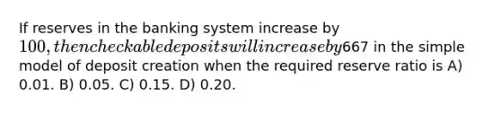 If reserves in the banking system increase by 100, then checkable deposits will increase by667 in the simple model of deposit creation when the required reserve ratio is A) 0.01. B) 0.05. C) 0.15. D) 0.20.