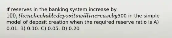 If reserves in the banking system increase by 100, then checkable deposits will increase by500 in the simple model of deposit creation when the required reserve ratio is A) 0.01. B) 0.10. C) 0.05. D) 0.20