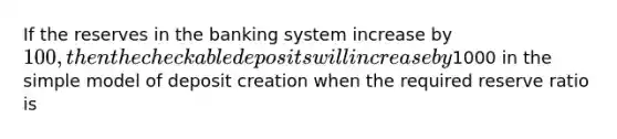 If the reserves in the banking system increase by 100, then the checkable deposits will increase by1000 in the simple model of deposit creation when the required reserve ratio is