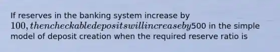 If reserves in the banking system increase by 100, then checkable deposits will increase by500 in the simple model of deposit creation when the required reserve ratio is