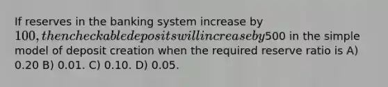 If reserves in the banking system increase by 100, then checkable deposits will increase by500 in the simple model of deposit creation when the required reserve ratio is A) 0.20 B) 0.01. C) 0.10. D) 0.05.