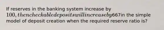 If reserves in the banking system increase by 100, then checkable deposits will increase by667in the simple model of deposit creation when the required reserve ratio is?