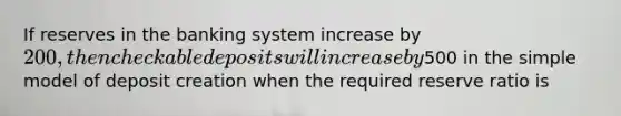 If reserves in the banking system increase by 200, then checkable deposits will increase by500 in the simple model of deposit creation when the required reserve ratio is