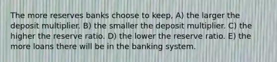 The more reserves banks choose to keep, A) the larger the deposit multiplier. B) the smaller the deposit multiplier. C) the higher the reserve ratio. D) the lower the reserve ratio. E) the more loans there will be in the banking system.