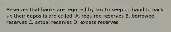 Reserves that banks are required by law to keep on hand to back up their deposits are called: A. required reserves B. borrowed reserves C. actual reserves D. excess reserves