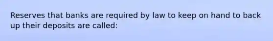 Reserves that banks are required by law to keep on hand to back up their deposits are called: