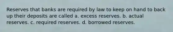 Reserves that banks are required by law to keep on hand to back up their deposits are called a. excess reserves. b. actual reserves. c. required reserves. d. borrowed reserves.