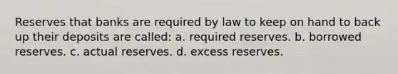 Reserves that banks are required by law to keep on hand to back up their deposits are called: a. required reserves. b. borrowed reserves. c. actual reserves. d. excess reserves.